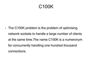 C100K
• The C100K problem is the problem of optimising
network sockets to handle a large number of clients
at the same time.The name C100K is a numeronym
for concurrently handling one hundred thousand
connections.
 