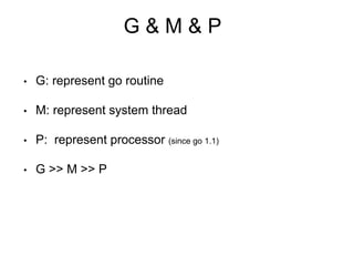 G & M & P
• G: represent go routine
• M: represent system thread
• P: represent processor (since go 1.1)
• G >> M >> P
 
