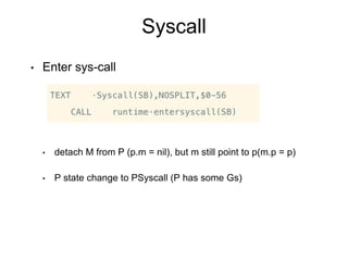 Syscall
• Enter sys-call
• detach M from P (p.m = nil), but m still point to p(m.p = p)
• P state change to PSyscall (P has some Gs)
 