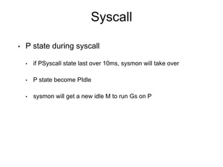 Syscall
• P state during syscall
• if PSyscall state last over 10ms, sysmon will take over
• P state become PIdle
• sysmon will get a new idle M to run Gs on P
 