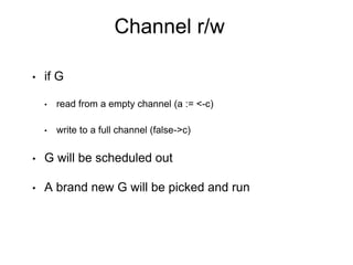 Channel r/w
• if G
• read from a empty channel (a := <-c)
• write to a full channel (false->c)
• G will be scheduled out
• A brand new G will be picked and run
 