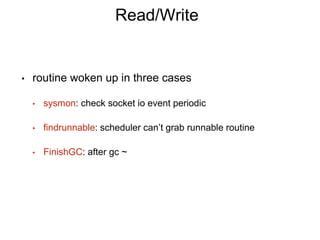Read/Write
• routine woken up in three cases
• sysmon: check socket io event periodic
• findrunnable: scheduler can’t grab runnable routine
• FinishGC: after gc ~
 