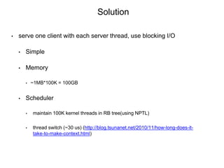 • serve one client with each server thread, use blocking I/O
• Simple
• Memory
• ~1MB*100K = 100GB
• Scheduler
• maintain 100K kernel threads in RB tree(using NPTL)
• thread switch (~30 us) (http://blog.tsunanet.net/2010/11/how-long-does-it-
take-to-make-context.html)
Solution
 