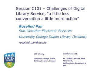 Session C101 – Challenges of Digital Library Service, “a little less conversation a little more action” Rosalind Pan   Sub-Librarian Electronic Services University College Dublin Library (Ireland) [email_address] 
