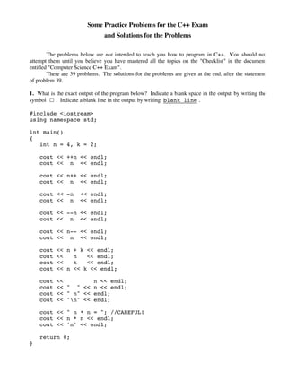 Some Practice Problems for the C++ Exam
and Solutions for the Problems
The problems below are not intended to teach you how to program in C++. You should not
attempt them until you believe you have mastered all the topics on the "Checklist" in the document
entitled "Computer Science C++ Exam".
There are 39 problems. The solutions for the problems are given at the end, after the statement
of problem 39.
1. What is the exact output of the program below? Indicate a blank space in the output by writing the
symbol ! . Indicate a blank line in the output by writing blank line .
#include <iostream>
using namespace std;
int main()
{
int n = 4, k = 2;
cout << ++n << endl;
cout << n << endl;
cout << n++ << endl;
cout << n << endl;
cout << -n << endl;
cout << n << endl;
cout << --n << endl;
cout << n << endl;
cout << n-- << endl;
cout << n << endl;
cout << n + k << endl;
cout << n << endl;
cout << k << endl;
cout << n << k << endl;
cout << n << endl;
cout << " " << n << endl;
cout << " n" << endl;
cout << "n" << endl;
cout << " n * n = "; //CAREFUL!
cout << n * n << endl;
cout << 'n' << endl;
return 0;
}
 