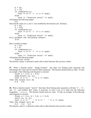 m = 25;
n = 15;
if (reduce(m,n))
cout << m << '/' << n << endl;
else
cout << "fraction error" << endl;
will produce the following output:
5/3
Note that the values of m and n were modified by the function call. Similarly,
m = 63;
n = 210;
if (reduce(m,n))
cout << m << '/' << n << endl;
else
cout << "fraction error" << endl;
will produce the following output:
3/10
Here is another example.
m = 25;
n = 0;
if (reduce(m,n))
cout << m << '/' << n << endl;
else
cout << "fraction error" << endl;
will produce the following output:
fraction error
The function reduce is allowed to make calls to other functions that you have written.
27. Write a function named "swap_floats" that takes two floating point arguments and
interchanges the values that are stored in those arguments. The function should return no value. To take
an example, if the following code fragment is executed
float x = 5.8, y = 0.9;
swap_floats (x, y);
cout << x << " " << y << endl;
then the output will be
0.9 5.8
28. Write a function named "sort3" that takes three floating point arguments, call them "x" , "y" ,
and "z" , and modifies their values, if necessary, in such a way as to make true the following
inequalities: x ! y ! z . The function should return no value. To take an example, if the following
code fragment is executed
float a = 3.2, b = 5.8, c = 0.9;
sort3 (a, b, c);
cout << a << " " << b << " " << c << endl;
then the output will be
0.9 3.2 5.8
The function sort3 is allowed to make calls to other functions that you have written.
 