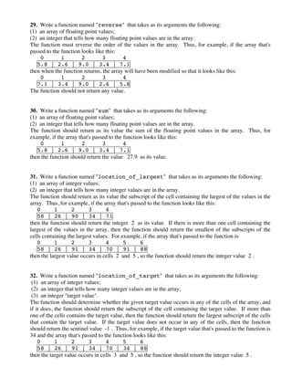29. Write a function named "reverse" that takes as its arguments the following:
(1) an array of floating point values;
(2) an integer that tells how many floating point values are in the array.
The function must reverse the order of the values in the array. Thus, for example, if the array that's
passed to the function looks like this:
0 1 2 3 4
5.8 | 2.6 | 9.0 | 3.4 | 7.1
then when the function returns, the array will have been modified so that it looks like this:
0 1 2 3 4
7.1 | 3.4 | 9.0 | 2.6 | 5.8
The function should not return any value.
30. Write a function named "sum" that takes as its arguments the following:
(1) an array of floating point values;
(2) an integer that tells how many floating point values are in the array.
The function should return as its value the sum of the floating point values in the array. Thus, for
example, if the array that's passed to the function looks like this:
0 1 2 3 4
5.8 | 2.6 | 9.0 | 3.4 | 7.1
then the function should return the value 27.9 as its value.
31. Write a function named "location_of_largest" that takes as its arguments the following:
(1) an array of integer values;
(2) an integer that tells how many integer values are in the array.
The function should return as its value the subscript of the cell containing the largest of the values in the
array. Thus, for example, if the array that's passed to the function looks like this:
0 1 2 3 4
58 | 26 | 90 | 34 | 71
then the function should return the integer 2 as its value. If there is more than one cell containing the
largest of the values in the array, then the function should return the smallest of the subscripts of the
cells containing the largest values. For example, if the array that's passed to the function is
0 1 2 3 4 5 6
58 | 26 | 91 | 34 | 70 | 91 | 88
then the largest value occurs in cells 2 and 5 , so the function should return the integer value 2 .
32. Write a function named "location_of_target" that takes as its arguments the following:
(1) an array of integer values;
(2) an integer that tells how many integer values are in the array;
(3) an integer "target value".
The function should determine whether the given target value occurs in any of the cells of the array, and
if it does, the function should return the subscript of the cell containing the target value. If more than
one of the cells contains the target value, then the function should return the largest subscript of the cells
that contain the target value. If the target value does not occur in any of the cells, then the function
should return the sentinel value -1 . Thus, for example, if the target value that's passed to the function is
34 and the array that's passed to the function looks like this:
0 1 2 3 4 5 6
58 | 26 | 91 | 34 | 70 | 34 | 88
then the target value occurs in cells 3 and 5 , so the function should return the integer value 5 .
 