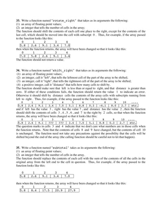 33. Write a function named "rotate_right" that takes as its arguments the following:
(1) an array of floating point values;
(2) an integer that tells the number of cells in the array;
The function should shift the contents of each cell one place to the right, except for the contents of the
last cell, which should be moved into the cell with subscript 0 . Thus, for example, if the array passed
to the function looks like this:
0 1 2 3 4
5.8 | 2.6 | 9.1 | 3.4 | 7.0
then when the function returns, the array will have been changed so that it looks like this:
0 1 2 3 4
7.0 | 5.8 | 2.6 | 9.1 | 3.4
The function should not return a value.
34. Write a function named "shift_right" that takes as its arguments the following:
(1) an array of floating point values;
(2) an integer, call it "left", that tells the leftmost cell of the part of the array to be shifted;
(3) an integer, call it "right", that tells the rightmost cell of the part of the array to be shifted;
(4) a positive integer, call it "distance" that tells how many cells to shift by.
The function should make sure that left is less than or equal to right, and that distance is greater than
zero. If either of these conditions fails, the function should return the value 1 to indicate an error.
Otherwise it should shift by distance cells the contents of the array cells with subscripts running from
left to right . Thus, for example, if the array passed to the function looks like this:
0 1 2 3 4 5 6 7 8 9 10 ....
5.8 | 2.6 | 9.1 | 3.4 | 7.0 | 5.1 | 8.8 | 0.3 | -4.1 | 8.0 | 2.7 | etc.
and if left has the value 3 , right has the value 7 , and distance has the value 2 , then the function
should shift the contents of cells 3 , 4 , 5 , 6 , and 7 to the right by 2 cells, so that when the function
returns, the array will have been changed so that it looks like this:
0 1 2 3 4 5 6 7 8 9 10 ....
5.8 | 2.6 | 9.1 | ??? | ??? | 3.4 | 7.0 | 5.1 | 8.8 | 0.3 | 2.7 | etc.
The question marks in cells 3 and 4 indicate that we don't care what numbers are in those cells when
the function returns. Note that the contents of cells 8 and 9 have changed, but the contents of cell 10
is unchanged. The function need not take any precautions against the possibility that the cells will be
shifted beyond the end of the array (the calling function should be careful not to let that happen).
35. Write a function named "subtotal" takes as its arguments the following:
(1) an array of floating point values;
(2) an integer that tells the number of cells in the array.
The function should replace the contents of each cell with the sum of the contents of all the cells in the
original array from the left end to the cell in question. Thus, for example, if the array passed to the
function looks like this:
0 1 2 3 4
5.8 | 2.6 | 9.1 | 3.4 | 7.0
then when the function returns, the array will have been changed so that it looks like this:
0 1 2 3 4
5.8 | 8.4 | 17.5 | 20.9 | 27.9
 
