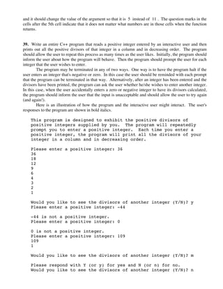 and it should change the value of the argument so that it is 5 instead of 11 . The question marks in the
cells after the 5th cell indicate that it does not matter what numbers are in those cells when the function
returns.
39. Write an entire C++ program that reads a positive integer entered by an interactive user and then
prints out all the positive divisors of that integer in a column and in decreasing order. The program
should allow the user to repeat this process as many times as the user likes. Initially, the program should
inform the user about how the program will behave. Then the program should prompt the user for each
integer that the user wishes to enter.
The program may be terminated in any of two ways. One way is to have the program halt if the
user enters an integer that's negative or zero. In this case the user should be reminded with each prompt
that the program can be terminated in that way. Alternatively, after an integer has been entered and the
divisors have been printed, the program can ask the user whether he/she wishes to enter another integer.
In this case, when the user accidentally enters a zero or negative integer to have its divisors calculated,
the program should inform the user that the input is unacceptable and should allow the user to try again
(and again!).
Here is an illustration of how the program and the interactive user might interact. The user's
responses to the program are shown in bold italics.
This program is designed to exhibit the positive divisors of
positive integers supplied by you. The program will repeatedly
prompt you to enter a positive integer. Each time you enter a
positive integer, the program will print all the divisors of your
integer in a column and in decreasing order.
Please enter a positive integer: 36
36
18
12
9
6
4
3
2
1
Would you like to see the divisors of another integer (Y/N)? y
Please enter a positive integer: -44
-44 is not a positive integer.
Please enter a positive integer: 0
0 is not a positive integer.
Please enter a positive integer: 109
109
1
Would you like to see the divisors of another integer (Y/N)? m
Please respond with Y (or y) for yes and N (or n) for no.
Would you like to see the divisors of another integer (Y/N)? n
 