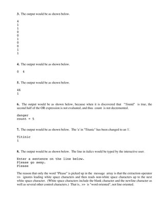 3. The output would be as shown below.
4
1
1
0
0
1
0
0
1
1
4. The output would be as shown below.
0 4
5. The output would be as shown below.
46
1
6. The output would be as shown below, because when it is discovered that "!found" is true, the
second half of the OR expression is not evaluated, and thus count is not decremented.
danger
count = 5
7. The output would be as shown below. The 'a' in "Titanic" has been changed to an 'i'.
Titinic
i
8. The output would be as shown below. The line in italics would be typed by the interactive user.
Enter a sentence on the line below.
Please go away.
Please
The reason that only the word "Please" is picked up in the message array is that the extraction operator
>> ignores leading white space characters and then reads non-white space characters up to the next
white space character. (White space characters include the blank character and the newline character as
well as several other control characters.) That is, >> is "word oriented", not line oriented.
 