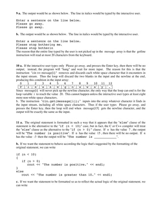 9 a. The output would be as shown below. The line in italics would be typed by the interactive user.
Enter a sentence on the line below.
Please go away.
Please go away.
b. The output would be as shown below. The line in italics would be typed by the interactive user.
Enter a sentence on the line below.
Please stop bothering me.
Please stop botherin
The reason that the entire line typed by the user is not picked up in the message array is that the getline
instruction will read at most 20 characters from the keyboard.
10 a. If the interactive user types only Please go away. and presses the Enter key, then there will be no
output; instead, the program will "hang" and wait for more input. The reason for this is that the
instruction "cin >> message[i];" removes and discards each white space character that it encounters in
the input stream. Thus the loop will discard the two blanks in the input and the newline at the end,
producing this condition in the input array:
0 1 2 3 4 5 6 7 8 9 10 11 12
'P'|'l'|'e'|'a'|'s'|'e'|'g'|'o'|'a'|'w'|'a'|'y'|'.'
Since message[i] will never pick up the newline character, the only way that the loop can end is for the
loop variable i to reach the value 20. This cannot happen unless the interactive user types at least eight
more non-white space characters.
b. The instruction "cin.get(message[i]);" inputs into the array whatever character it finds in
the input stream, including all white space characters. Thus if the user types Please go away. and
presses the Enter key, then the loop will end when message[15] gets the newline character, and the
output will be exactly the same as the input.
11 a. The original statement is formatted in such a way that it appears that the "else" clause of the
statement is the alternative to the "if (n < 10)" case, but in fact, the C or C++ compiler will treat
the "else" clause as the alternative to the "if (n > 0)" clause. If n has the value 7 , the output
will be "The number is positive". If n has the value 15 , then there will be no output. If n
has the value -3 then the output will be "The number is ____________".
b. If we want the statement to behave according the logic that's suggested by the formatting of the
original statement, we can write
if (n < 10)
{
if (n > 0)
cout << "The number is positive." << endl;
}
else
cout << "The number is greater than 10." << endl;
c. If we want the statement to be formatted so as to reflect the actual logic of the original statement, we
can write
 