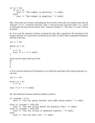 if (n < 10)
if (n > 0)
cout << "The number is positive." << endl;
else
cout << "The number is negative." << endl;
12 a. Since there are no braces surrounding the last two lines of the code, the compiler treats only the
statement "n /= 2;" as the body of the loop. Thus n will successively assume the values 5, 2, 1, and 0,
at which point the loop will exit and the "cout" statement will print 0 . The values 5, 2, and 1 will not
be printed.
b. If we want the statement to behave according the logic that's suggested by the formatting of the
original statement, we can put braces around the last two lines of code to make a compound statement as
the body of the loop:
int n = 10;
while (n > 0)
{
n /= 2;
cout << n * n << endl;
}
In this case the output of the loop will be
25
4
1
0
c. If we want the statement to be formatted so as to reflect the actual logic of the original statement, we
can write
int n = 10;
while (n > 0)
n /= 2;
cout << n * n << endl;
13. The conditional statement should be modified as follows:
if (income < 0.0)
cout << "You are going farther into debt every month." << endl;
else if (income < 1200.00)
cout << "You are living below the poverty line." << endl;
else if (income < 2500.00)
cout << "You are living in moderate comfort." << endl;
else
cout << "You are well off." << endl;
 
