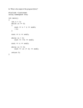 2. What is the output of the program below?
#include <iostream>
using namespace std;
int main()
{
int n = 3;
while (n >= 0)
{
cout << n * n << endl;
--n;
}
cout << n << endl;
while (n < 4)
cout << ++n << endl;
cout << n << endl;
while (n >= 0)
cout << (n /= 2) << endl;
return 0;
}
 