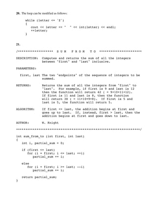 20. The loop can be modified as follows:
while (letter <= 'Z')
{
cout << letter << " " << int(letter) << endl;
++letter;
}
21.
/******************* S U M F R O M T O ***********************
DESCRIPTION: Computes and returns the sum of all the integers
between "first" and "last" inclusive.
PARAMETERS:
first, last The two "endpoints" of the sequence of integers to be
summed.
RETURNS: Returns the sum of all the integers from "first" to
"last". For example, if first is 9 and last is 12
then the function will return 42 ( = 9+10+11+12).
If first is 11 and last is 8, then the function
will return 38 ( = 11+10+9+8). If first is 5 and
last is 5, the function will return 5.
ALGORITHM: If first <= last, the addition begins at first and
goes up to last. If, instead, first > last, then the
addition begins at first and goes down to last.
AUTHOR: W. Knight
*******************************************************************/
int sum_from_to (int first, int last)
{
int i, partial_sum = 0;
if (first <= last)
for (i = first; i <= last; ++i)
partial_sum += i;
else
for (i = first; i >= last; --i)
partial_sum += i;
return partial_sum;
}
 