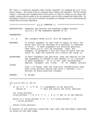 23. There is a well-known algorithm called "Euclid's Algorithm" for computing the g.c.d. of two
positive integers. The second of the two solutions below employs that algorithm. The first solution
employs a somewhat more straight-forward search process, in which we simply try one integer after
another, starting with the smaller of the two arguments, until we find an integer that divides both. For
the purposes of the C++ exam, the first solution is acceptable (even though it is far less efficient than the
solution that uses Euclid's Algorithm).
/********************** G_C_D (VERSION 1) ************************
DESCRIPTION: Computes and returns the greatest common divisor
(g.c.d.) of the arguments passed to it.
PARAMETERS:
a , b The integers whose g.c.d. will be computed.
RETURNS: If either argument is less than or equal to zero, the
value zero will be returned as a sentinel to indicate
an error. If both arguments are strictly positive,
then their g.c.d. will be returned. Thus, for
example, if parameter a has the value 28 and b has the
value 70, then the function will return the value 14.
ALGORITHM: If both arguments are positive, then the smaller of the
two arguments is tested to see whether it is a divisor
of both arguments. If it is not, then successively
smaller integers are tried. If no common divisor
larger
than 1 is found, then the loop will automatically stop
with trial_divisor having the value 1 because 1 is a
divisor of every positive integer.
AUTHOR: W. Knight
*******************************************************************/
int g_c_d (int a, int b)
{
if (a <= 0 || b <= 0) // a parameter is not positive
return 0; // exit and return the error sentinel
int trial_divisor;
trial_divisor = ( a <= b ? a : b ); // set it to the smaller
while (a % trial_divisor != 0 || b % trial_divisor != 0)
--trial_divisor;
return trial_divisor;
}
A version of the previous algorithm that uses the Euclidean algorithm
is given on the next page.
 