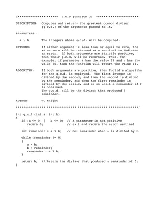 /********************** G_C_D (VERSION 2) ************************
DESCRIPTION: Computes and returns the greatest common divisor
(g.c.d.) of the arguments passed to it.
PARAMETERS:
a , b The integers whose g.c.d. will be computed.
RETURNS: If either argument is less than or equal to zero, the
value zero will be returned as a sentinel to indicate
an error. If both arguments are strictly positive,
then their g.c.d. will be returned. Thus, for
example, if parameter a has the value 28 and b has the
value 70, then the function will return the value 14.
ALGORITHM: If both arguments are positive, then Euclid's algorithm
for the g.c.d. is employed. The first integer is
divided by the second, and then the second is divided
by the remainder, and then the first remainder is
divided by the second, and so on until a remainder of 0
is obtained.
The g.c.d. will be the divisor that produced 0
remainder.
AUTHOR: W. Knight
*******************************************************************/
int g_c_d (int a, int b)
{
if (a <= 0 || b <= 0) // a parameter is not positive
return 0; // exit and return the error sentinel
int remainder = a % b; // Get remainder when a is divided by b.
while (remainder != 0)
{
a = b;
b = remainder;
remainder = a % b;
}
return b; // Return the divisor that produced a remainder of 0.
}
 