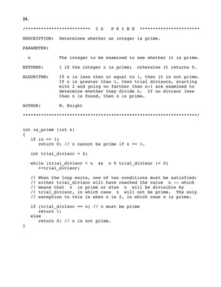 24.
/************************* I S P R I M E ***********************
DESCRIPTION: Determines whether an integer is prime.
PARAMETER:
n The integer to be examined to see whether it is prime.
RETURNS: 1 if the integer n is prime; otherwise it returns 0.
ALGORITHM: If n is less than or equal to 1, then it is not prime.
If n is greater than 1, then trial divisors, starting
with 2 and going no farther than n-1 are examined to
determine whether they divide n. If no divisor less
than n is found, then n is prime.
AUTHOR: W. Knight
*******************************************************************/
int is_prime (int n)
{
if (n <= 1)
return 0; // n cannot be prime if n <= 1.
int trial_divisor = 2;
while (trial_divisor < n && n % trial_divisor != 0)
++trial_divisor;
// When the loop exits, one of two conditions must be satisfied:
// either trial_divisor will have reached the value n -- which
// means that n is prime or else n will be divisible by
// trial_divisor, in which case n will not be prime. The only
// exception to this is when n is 2, in which case n is prime.
if (trial_divisor == n) // n must be prime
return 1;
else
return 0; // n is not prime.
}
 