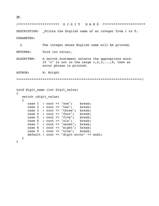 25.
/********************** D I G I T N A M E ***********************
DESCRIPTION: _Prints the English name of an integer from 1 to 9.
PARAMETER:
n The integer whose English name will be printed.
RETURNS: Void (no value).
ALGORITHM: A switch statement selects the appropriate word.
If "n" is not in the range 1,2,3,...,9, then an
error phrase is printed.
AUTHOR: W. Knight
*******************************************************************/
void digit_name (int digit_value)
{
switch (digit_value)
{
case 1 : cout << "one"; break;
case 2 : cout << "two"; break;
case 3 : cout << "three"; break;
case 4 : cout << "four"; break;
case 5 : cout << "five"; break;
case 6 : cout << "six"; break;
case 7 : cout << "seven"; break;
case 8 : cout << "eight"; break;
case 9 : cout << "nine"; break;
default : cout << "digit error" << endl;
}
}
 