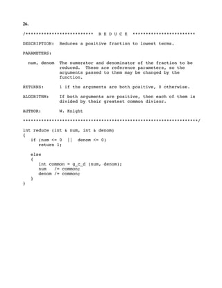 26.
/************************** R E D U C E ************************
DESCRIPTION: Reduces a positive fraction to lowest terms.
PARAMETERS:
num, denom The numerator and denominator of the fraction to be
reduced. These are reference parameters, so the
arguments passed to them may be changed by the
function.
RETURNS: 1 if the arguments are both positive, 0 otherwise.
ALGORITHM: If both arguments are positive, then each of them is
divided by their greatest common divisor.
AUTHOR: W. Knight
*******************************************************************/
int reduce (int & num, int & denom)
{
if (num <= 0 || denom <= 0)
return 1;
else
{
int common = g_c_d (num, denom);
num /= common;
denom /= common;
}
}
 