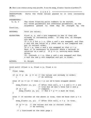 28. Here is one solution among many possible. It uses the swap_floats function of problem 27.
/************************** S O R T 3 ****************************
DESCRIPTION: Sorts the three values passed to it into increasing
order.
PARAMETERS:
x, y, z The three floating point numbers to be sorted.
All three parameters are reference parameters, so the
arguments passed to them may be changed by the
function.
RETURNS: Void (no value).
ALGORITHM: First x, y, and z are compared to see if they are
already in increasing order. If they are, no changes
are made.
If x <= y but y > z, then y and z are swapped, and then
x and the new value of y (what was z) are compared and
put in correct order.
If x > y, then x and y are swapped so that x < y.
Next it is necessary to discover where z belongs in
relation to x and y. If y <= z, nothing more needs
doing.
If, instead, z < y, then y and z are swapped and then
x and the new y are compared and put in order.
AUTHOR: W. Knight
*******************************************************************/
void sort3 (float & x, float & y, float & z)
{
float temp;
if (x <= y && y <= z) // the values are already in order;
; // do nothing
else if (x <= y) // then z < y (or we'd have stopped above)
{
swap_floats (z, y); // After this call, y < z and x <= z are
// true but we don't know how x and y
if (x > y) // compare.
swap_floats (x, y); // Now x < y <= z must be true.
}
else // If neither of the above is true, then we know that y < x
{
swap_floats (x, y); // After this call, x < y is true.
if (y <= z) // the values are now in correct order;
; // do nothing
// [ Continued on the next page ]
 