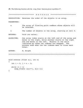 29. The following function calls the swap_floats function given in problem 27.
/************************* R E V E R S E **************************
DESCRIPTION: Reverses the order of the objects in an array.
PARAMETERS:
a The array of floating point numbers whose objects will
be reversed.
n The number of objects in the array, starting at cell 0.
RETURNS: Void (no value).
ALGORITHM: One array index starts at the left end of the array and
moves to the right, while another starts at the right
end and moves to the left. Objects in the cells
indicated by these two indexes are swapped. The
process ends when the two indexes meet or cross each
other.
AUTHOR: W. Knight
*******************************************************************/
void reverse (float a[], int n)
{
int i = 0, j = n - 1;
while (i < j)
swap_floats (a[i++], a[j--]);
}
 