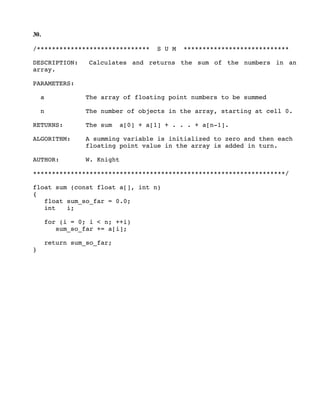 30.
/****************************** S U M ****************************
DESCRIPTION: Calculates and returns the sum of the numbers in an
array.
PARAMETERS:
a The array of floating point numbers to be summed
n The number of objects in the array, starting at cell 0.
RETURNS: The sum a[0] + a[1] + . . . + a[n-1].
ALGORITHM: A summing variable is initialized to zero and then each
floating point value in the array is added in turn.
AUTHOR: W. Knight
*******************************************************************/
float sum (const float a[], int n)
{
float sum_so_far = 0.0;
int i;
for (i = 0; i < n; ++i)
sum_so_far += a[i];
return sum_so_far;
}
 
