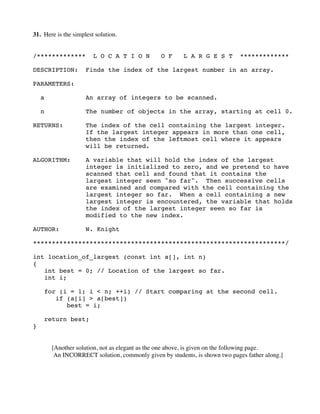 31. Here is the simplest solution.
/************* L O C A T I O N O F L A R G E S T *************
DESCRIPTION: Finds the index of the largest number in an array.
PARAMETERS:
a An array of integers to be scanned.
n The number of objects in the array, starting at cell 0.
RETURNS: The index of the cell containing the largest integer.
If the largest integer appears in more than one cell,
then the index of the leftmost cell where it appears
will be returned.
ALGORITHM: A variable that will hold the index of the largest
integer is initialized to zero, and we pretend to have
scanned that cell and found that it contains the
largest integer seen "so far". Then successive cells
are examined and compared with the cell containing the
largest integer so far. When a cell containing a new
largest integer is encountered, the variable that holds
the index of the largest integer seen so far is
modified to the new index.
AUTHOR: W. Knight
*******************************************************************/
int location_of_largest (const int a[], int n)
{
int best = 0; // Location of the largest so far.
int i;
for (i = 1; i < n; ++i) // Start comparing at the second cell.
if (a[i] > a[best])
best = i;
return best;
}
[Another solution, not as elegant as the one above, is given on the following page.
An INCORRECT solution, commonly given by students, is shown two pages father along.]
 