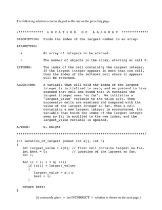The following solution is not as elegant as the one on the preceding page.
/************* L O C A T I O N O F L A R G E S T **************
DESCRIPTION: Finds the index of the largest number in an array.
PARAMETERS:
a An array of integers to be scanned.
n The number of objects in the array, starting at cell 0.
RETURNS: The index of the cell containing the largest integer.
If the largest integer appears in more than one cell,
then the index of the leftmost cell where it appears
will be returned.
ALGORITHM: A variable that will hold the index of the largest
integer is initialized to zero, and we pretend to have
scanned that cell and found that it contains the
largest integer seen "so far". We initialize a
"largest_value" variable to the value a[0]. Then
successive cells are examined and compared with the
value of the largest integer so far. When a cell
containing a new largest integer is encountered, the
variable that holds the index of the largest integer
seen so far is modified to the new index, and the
largest_value variable is updated.
AUTHOR: W. Knight
*******************************************************************/
int location_of_largest (const int a[], int n)
{
int largest_value = a[0]; // First cell contains largest so far.
int best = 0; // Location of the largest so far.
int i;
for (i = 1; i < n; ++i)
if (a[i] > largest_value)
{
largest_value = a[i];
best = i;
}
return best;
}
[A commonly given -- but INCORRECT -- solution is shown on the next page.]
 