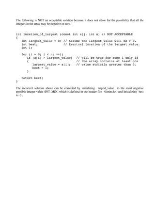 The following is NOT an acceptable solution because it does not allow for the possibility that all the
integers in the array may be negative or zero.
int location_of_largest (const int a[], int n) // NOT ACCEPTABLE
{
int largest_value = 0; // Assume the largest value will be > 0.
int best; // Eventual location of the largest value.
int i;
for (i = 0; i < n; ++i)
if (a[i] > largest_value) // Will be true for some i only if
{ // the array contains at least one
largest_value = a[i]; // value strictly greater than 0.
best = i;
}
return best;
}
The incorrect solution above can be corrected by initializing largest_value to the most negative
possible integer value (INT_MIN, which is defined in the header file <limits.h>) and initializing best
to 0 .
 