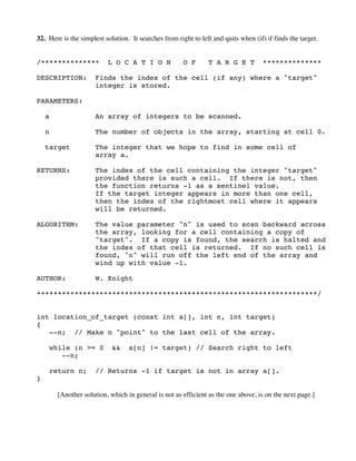 32. Here is the simplest solution. It searches from right to left and quits when (if) if finds the target.
/************** L O C A T I O N O F T A R G E T **************
DESCRIPTION: Finds the index of the cell (if any) where a "target"
integer is stored.
PARAMETERS:
a An array of integers to be scanned.
n The number of objects in the array, starting at cell 0.
target The integer that we hope to find in some cell of
array a.
RETURNS: The index of the cell containing the integer "target"
provided there is such a cell. If there is not, then
the function returns -1 as a sentinel value.
If the target integer appears in more than one cell,
then the index of the rightmost cell where it appears
will be returned.
ALGORITHM: The value parameter "n" is used to scan backward across
the array, looking for a cell containing a copy of
"target". If a copy is found, the search is halted and
the index of that cell is returned. If no such cell is
found, "n" will run off the left end of the array and
wind up with value -1.
AUTHOR: W. Knight
*******************************************************************/
int location_of_target (const int a[], int n, int target)
{
--n; // Make n "point" to the last cell of the array.
while (n >= 0 && a[n] != target) // Search right to left
--n;
return n; // Returns -1 if target is not in array a[].
}
[Another solution, which in general is not as efficient as the one above, is on the next page.]
 