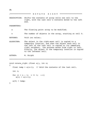 33.
/******************* R O T A T E R I G H T *********************
DESCRIPTION: Shifts the contents of array cells one cell to the
right, with the last cell's contents moved to the left
end.
PARAMETERS:
a The floating point array to be modified.
n The number of objects in the array, starting at cell 0.
RETURNS: Void (no value).
ALGORITHM: The object in the right-most cell is copied to a
temporary location, and then the object each cell to
the left of the last cell is copied to its immediate
right neighbor; the process moves from right to left.
Finally, the object in the temporary location is copied
to the leftmost cell.
AUTHOR: W. Knight
*******************************************************************/
void rotate_right (float a[], int n)
{
float temp = a[n-1]; // Hold the contents of the last cell.
int i;
for (i = n - 1; i >= 1; --i)
a[i] = a[i-1];
a[0] = temp;
}
 