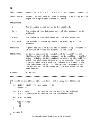 34.
/********************** S H I F T R I G H T *********************
DESCRIPTION: Shifts the contents of some subarray in an array to the
right by a specified number of cells.
PARAMETERS:
a The floating point array to be modified.
left The index of the leftmost cell of the subarray to be
shifted.
right The index of the rightmost cell of the subarray.
distance The number of cells by which the subarray will be
shifted.
RETURNS: 1 provided left <= right and distance > 0; returns 0
if either of these conditions is violated.
ALGORITHM: An index variable is initialized to "point" to the
rightmost cell of the subarray to be shifted; another
index variable is initialized to point to the cell to
which the rightmost object will be copied. Then the
copying takes place and the indexes are moved to the
left (decremented by 1). The occurs repeatedly until
the object in the leftmost cell of the subarray has
been copied.
AUTHOR: W. Knight
*******************************************************************/
int shift_right (float a[], int left, int right, int distance)
{
if (left > right || distance <= 0)
return 1;
int i = right, // points to the cell to be shifted
j = i + distance; // points to the receiving cell
while (i >= left)
{
a[j] = a[i];
--i;
--j;
}
return 0;
}
[A more elegant version is given on the next page.]
 
