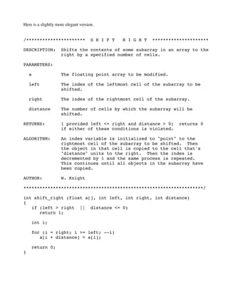 Here is a slightly more elegant version.
/********************** S H I F T R I G H T *********************
DESCRIPTION: Shifts the contents of some subarray in an array to the
right by a specified number of cells.
PARAMETERS:
a The floating point array to be modified.
left The index of the leftmost cell of the subarray to be
shifted.
right The index of the rightmost cell of the subarray.
distance The number of cells by which the subarray will be
shifted.
RETURNS: 1 provided left <= right and distance > 0; returns 0
if either of these conditions is violated.
ALGORITHM: An index variable is initialized to "point" to the
rightmost cell of the subarray to be shifted. Then
the object in that cell is copied to the cell that's
"distance" units to the right. Then the index is
decremented by 1 and the same process is repeated.
This continues until all objects in the subarray have
been copied.
AUTHOR: W. Knight
*******************************************************************/
int shift_right (float a[], int left, int right, int distance)
{
if (left > right || distance <= 0)
return 1;
int i;
for (i = right; i >= left; --i)
a[i + distance] = a[i];
return 0;
}
 