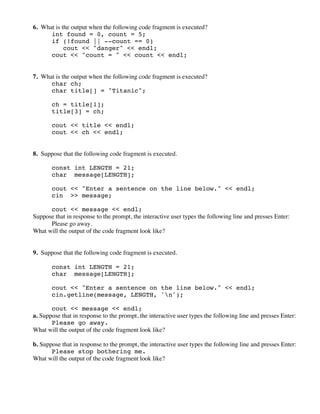6. What is the output when the following code fragment is executed?
int found = 0, count = 5;
if (!found || --count == 0)
cout << "danger" << endl;
cout << "count = " << count << endl;
7. What is the output when the following code fragment is executed?
char ch;
char title[] = "Titanic";
ch = title[1];
title[3] = ch;
cout << title << endl;
cout << ch << endl;
8. Suppose that the following code fragment is executed.
const int LENGTH = 21;
char message[LENGTH];
cout << "Enter a sentence on the line below." << endl;
cin >> message;
cout << message << endl;
Suppose that in response to the prompt, the interactive user types the following line and presses Enter:
Please go away.
What will the output of the code fragment look like?
9. Suppose that the following code fragment is executed.
const int LENGTH = 21;
char message[LENGTH];
cout << "Enter a sentence on the line below." << endl;
cin.getline(message, LENGTH, 'n');
cout << message << endl;
a. Suppose that in response to the prompt, the interactive user types the following line and presses Enter:
Please go away.
What will the output of the code fragment look like?
b. Suppose that in response to the prompt, the interactive user types the following line and presses Enter:
Please stop bothering me.
What will the output of the code fragment look like?
 