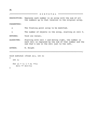 35.
/************************* S U B T O T A L ***********************
DESCRIPTION: Replaces each number in an array with the sum of all
the numbers up to that location in the original array.
PARAMETERS:
a The floating point array to be modified.
n The number of objects in the array, starting at cell 0.
RETURNS: Void (no value).
ALGORITHM: Starting with cell 1 and moving right, the number in
each cell is replaced by the sum of that number and the
sum that's now in the cell just to the left.
AUTHOR: W. Knight
*******************************************************************/
void subtotal (float a[], int n)
{
int i;
for (i = 1; i < n; ++i)
a[i] += a[i-1];
}
 