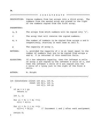 36.
/*********************** C O N C A T E N A T E ********************
DESCRIPTION: Copies numbers from two arrays into a third array. The
numbers from the second array are placed to the right
of the numbers copied from the first array.
PARAMETERS:
a, b The arrays from which numbers will be copied into "c".
c The array that will receive the copied numbers.
m, n The number of numbers to be copied from arrays a and b
respectively, starting in each case at cell 0.
p The capacity of array c.
RETURNS: 1, provided the capacity of c is at least equal to the
number of numbers that are to be copied from arrays a
and b; 0 is returned if this condition fails.
ALGORITHM: If c has adequate capacity, then the leftmost m cells
of array a are copied to the leftmost m cells of c, and
then the leftmost n cells of b are copied into the
n cells of c lying just to the right of the first m
cells.
AUTHOR: W. Knight
*******************************************************************/
int concatenate (const int a[], int m,
const int b[], int n,
int c[], int p)
{
if (m + n > p)
return 1;
int i, j;
for (i = 0; i < m; ++i)
c[i] = a[i];
for (j = 0; j < n; ++j)
c[i++] = b[j]; // Increment i and j after each assignment
return 0;
}
 