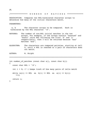 37.
/**************** N U M B E R O F M A T C H E S ***************
DESCRIPTION: Compares two NUL-terminated character arrays to
determine how many of the initial characters match.
PARAMETERS:
a, b The character arrays to be compared. Each is
terminated by the NUL character '0'.
RETURNS: The number of non-NUL initial matches in the two
arrays. For example, if the arrays contain "boasted" and
"boats" (with NUL following the final 'd' and 's'
respectively), then 3 will be returned because "boa"
matches "boa".
ALGORITHM: The characters are compared pairwise, starting at cell
0, until a NUL is reached or a pair of characters does
not match.
AUTHOR: W. Knight
*******************************************************************/
int number_of_matches (const char a[], const char b[])
{
const char NUL = '0';
int i = 0; // i keeps track of how many pairs of cells match
while (a[i] != NUL && b[i] != NUL && a[i] == b[i])
++i;
return i;
}
 