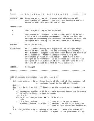 38.
/*********** E L I M I N A T E D U P L I C A T E S **************
DESCRIPTION: Examines an array of integers and eliminates all
duplication of values. The distinct integers are all
moved to the left part of the array.
PARAMETERS:
a The integer array to be modified.
n The number of integers in the array, starting at cell
0.This is a reference parameter; its value will be
changed if necessary to indicate the number of distinct
integers that end up in the left part of the array.
RETURNS: Void (no value).
ALGORITHM: At all times during the algorithm, an integer keeps
track of the last cell of the subarray containing all
the distinct integers that have been found and moved to
that subarray. Another integer moves along the
unexamined portion of the array. Each time a new
integer is encountered, it is checked against all the
integers in the subarray of distinct integers to see
whether it should be added to that subarray.
AUTHOR: W. Knight
*******************************************************************/
void eliminate_duplicates (int a[], int & n)
{
int last_unique = 0; // Keeps track of the end of the subarray of
// integers known to be all different.
int i;
for (i = 1; i < n; ++i) // Start i at the second cell (number 1).
{
// Determine whether a[i] is already present among the integers
// in cells a[0],...,a[last_unique].
int j = 0;
while (j <= last_unique && a[i] != a[j])
++j;
if (j > last_unique) // then a[i] is not present
a[++last_unique] = a[i]; // earlier, so put a[i] into the
// list of all different integers.
}
n = last_unique + 1; // Modify n so that it tells the number of
// distinct integers in the processed array.
}
 