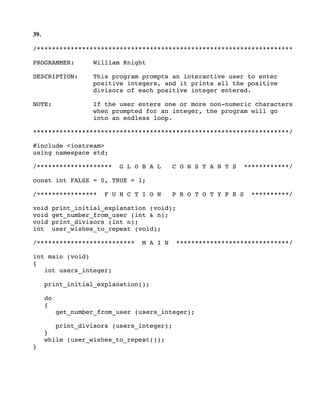 39.
/********************************************************************
PROGRAMMER: William Knight
DESCRIPTION: This program prompts an interactive user to enter
positive integers, and it prints all the positive
divisors of each positive integer entered.
NOTE: If the user enters one or more non-numeric characters
when prompted for an integer, the program will go
into an endless loop.
********************************************************************/
#include <iostream>
using namespace std;
/******************** G L O B A L C O N S T A N T S ************/
const int FALSE = 0, TRUE = 1;
/**************** F U N C T I O N P R O T O T Y P E S **********/
void print_initial_explanation (void);
void get_number_from_user (int & n);
void print_divisors (int n);
int user_wishes_to_repeat (void);
/************************** M A I N ******************************/
int main (void)
{
int users_integer;
print_initial_explanation();
do
{
get_number_from_user (users_integer);
print_divisors (users_integer);
}
while (user_wishes_to_repeat());
}
 
