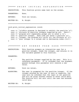 /******* P R I N T I N I T I A L E X P L A N A T I O N ********
DESCRIPTION: This function prints some text on the screen.
PARAMETERS: None.
RETURNS: Void (no value).
WRITTEN BY: W. Knight
********************************************************************/
void print_initial_explanation (void)
{
cout << "nnThis program is designed to exhibit the positive n";
cout << "divisors of positive integers supplied by you. Then";
cout << "program will repeatedly prompt you to enter a n";
cout << "positive integer. Each time you enter a positive n";
cout << "integer, the program will print all the divisors of n";
cout << "your integer in a column and in decreasing order.nn";
}
/************ G E T N U M B E R F R O M U S E R *************
DESCRIPTION: This function prompts an interactive user for a
positive integer, reads the integer, and returns it in
the variable passed to this function.
PARAMETER:
n The positive integer supplied by the user. This is a
reference parameter. It is intended that the argument
passed through this parameter will receive a new
value.
RETURNS: Void (no value).
ALGORITHM: The user is prompted for the positive integer. If the
integer entered by the user is zero or negative, the
user will be informed that the input is not positive
and will be given another chance to enter valid data.
The function will not exit until the user has entered
valid data.
WRITTEN BY: W. Knight
********************************************************************/
 