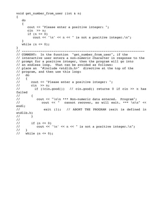 void get_number_from_user (int & n)
{
do
{
cout << "Please enter a positive integer: ";
cin >> n;
if (n <= 0)
cout << 'n' << n << " is not a positive integer.n";
}
while (n <= 0);
}
// ------------------------------------------------------------------
// COMMENT: In the function "get_number_from_user", if the
// interactive user enters a non-numeric character in response to the
// prompt for a positive integer, then the program will go into
// an endless loop. That can be avoided as follows:
// place an "#include <stdlib.h>" directive at the top of the
// program, and then use this loop:
// do
// {
// cout << "Please enter a positive integer: ";
// cin >> n;
// if (!cin.good()) // cin.good() returns 0 if cin >> n has
failed
// {
// cout << "nn *** Non-numeric data entered. Program";
// cout << " cannot recover, so will exit. *** nn" <<
endl;
// exit (1); // ABORT THE PROGRAM (exit is defined in
stdlib.h)
// }
//
// if (n <= 0)
// cout << 'n' << n << " is not a positive integer.n";
// }
// while (n <= 0);
 