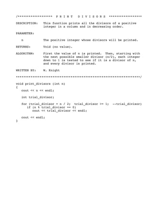 /******************* P R I N T D I V I S O R S ******************
DESCRIPTION: This function prints all the divisors of a positive
integer in a column and in decreasing order.
PARAMETER:
n The positive integer whose divisors will be printed.
RETURNS: Void (no value).
ALGORITHM: First the value of n is printed. Then, starting with
the next possible smaller divisor (n/2), each integer
down to 1 is tested to see if it is a divisor of n,
and every divisor is printed.
WRITTEN BY: W. Knight
********************************************************************/
void print_divisors (int n)
{
cout << n << endl;
int trial_divisor;
for (trial_divisor = n / 2; trial_divisor >= 1; --trial_divisor)
if (n % trial_divisor == 0)
cout << trial_divisor << endl;
cout << endl;
}
 