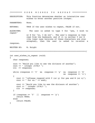 /********** U S E R W I S H E S T O R E P E A T *************
DESCRIPTION: This function determines whether an interactive user
wishes to enter another positive integer.
PARAMETERS: None.
RETURNS: TRUE if the user wishes to repeat, FALSE if not.
ALGORITHM: The user is asked to type Y for "yes, I wish to
repeat"
or N for "no, I do not". The user's response is then
read from the keyboard, and if it is neither Y nor N
(the lower case versions of these characters are also
accepted), then the user is asked to re-enter a
response.
WRITTEN BY: W. Knight
********************************************************************/
int user_wishes_to_repeat (void)
{
char response;
cout << "Would you like to see the divisors of another";
cout << " integer (Y/N)? ";
cin >> response;
while (response != 'Y' && response != 'y' && response != 'N'
&& response != 'n')
{
cout << "nPlease respond with Y (or y) for yes and N (or n)";
cout << " for no." << endl;
cout << "Would you like to see the divisors of another";
cout << " integer (Y/N)? ";
cin >> response;
}
if (response == 'Y' || response == 'y')
return TRUE;
else
return FALSE;
}
 