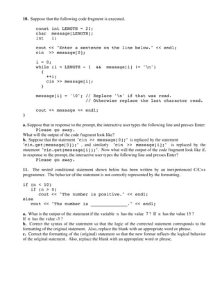 10. Suppose that the following code fragment is executed.
const int LENGTH = 21;
char message[LENGTH];
int i;
cout << "Enter a sentence on the line below." << endl;
cin >> message[0];
i = 0;
while (i < LENGTH - 1 && message[i] != 'n')
{
++i;
cin >> message[i];
}
message[i] = '0'; // Replace 'n' if that was read.
// Otherwise replace the last character read.
cout << message << endl;
}
a. Suppose that in response to the prompt, the interactive user types the following line and presses Enter:
Please go away.
What will the output of the code fragment look like?
b. Suppose that the statement "cin >> message[0];" is replaced by the statement
"cin.get(message[0]);" , and similarly "cin >> message[i];" is replaced by the
statement "cin.get(message[i]);". Now what will the output of the code fragment look like if,
in response to the prompt, the interactive user types the following line and presses Enter?
Please go away.
11. The nested conditional statement shown below has been written by an inexperienced C/C++
programmer. The behavior of the statement is not correctly represented by the formatting.
if (n < 10)
if (n > 0)
cout << "The number is positive." << endl;
else
cout << "The number is ______________." << endl;
a. What is the output of the statement if the variable n has the value 7 ? If n has the value 15 ?
If n has the value -3 ?
b. Correct the syntax of the statement so that the logic of the corrected statement corresponds to the
formatting of the original statement. Also, replace the blank with an appropriate word or phrase.
c. Correct the formatting of the (original) statement so that the new format reflects the logical behavior
of the original statement. Also, replace the blank with an appropriate word or phrase.
 