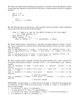 19. What is the output when the following code fragment is executed? Rewrite the fragment to obtain
an equivalent code fragment in which the body of the loop is a simple statement instead of a compound
statement.
int i = 5;
while (i > 0)
{
--i;
cout << i << endl;
}
20. The following loop is an endless loop: when executed it will never terminate. What modification
can be made in the code to produce the desired output?
cout << "Here's a list of the ASCII values of all the upper"
<< " case letters.n";
char letter = 'A';
while (letter <= 'Z')
cout << letter << " " << int(letter) << endl;
21. Write a function named "sum_from_to" that takes two integer arguments, call them "first"
and "last", and returns as its value the sum of all the integers between first and last inclusive.
Thus, for example,
cout << sum_from_to(4,7) << endl; // will print 22 because 4+5+6+7 = 22
cout << sum_from_to(-3,1) << endl; // will print -5 'cause (-3)+(-2)+(-
1)+0+1 = -5
cout << sum_from_to(7,4) << endl; // will print 22 because 7+6+5+4 = 22
cout << sum_from_to(9,9) << endl; // will print 9
22. Write a function named "enough" that takes one integer argument, call it "goal" and returns as
its value the smallest positive integer n for which 1+2+3+. . . +n is at least equal to goal . Thus, for
example,
cout << enough(9) << endl; // will print 4 because 1+2+3+4 ! 9 but
1+2+3<9
cout << enough(21) << endl;// will print 6 'cause 1+2+ . . .+6 ! 21 but
1+2+ . . . 5<21
cout << enough(-7) << endl;// will print 1 because 1 ! -7 and 1 is the
smallest
// positive integer
cout << enough(1) << endl; // will print 1 because 1 ! 1 and 1 is the
smallest
// positive integer
DEFINITION: A positive integer d is called a divisor of an integer n if and only if the remainder after
n is divided by d is zero. In this case we also say that " d divides n ", or that " n is divisible by d ".
Here are some examples:
• 7 is a divisor of 35 ; that is, 35 is divisible by 7 .
• 7 is a not a divisor of 27 ; that is, 27 is not divisible by 7 .
• 1 is a divisor of 19 ; that is, 19 is divisible by 1 (in fact, 1 is a divisor of every integer n ).
• 12 is a divisor of 0 ; that is, 0 is divisible by 12 .
 