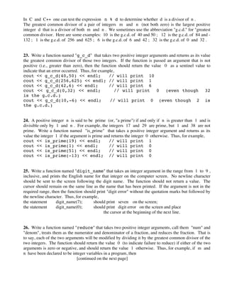 In C and C++ one can test the expression n % d to determine whether d is a divisor of n .
The greatest common divisor of a pair of integers m and n (not both zero) is the largest positive
integer d that is a divisor of both m and n . We sometimes use the abbreviation "g.c.d." for "greatest
common divisor. Here are some examples: 10 is the g.c.d. of 40 and 50 ; 12 is the g.c.d. of 84 and -
132 ; 1 is the g.c.d. of 256 and 625 ; 6 is the g.c.d. of 6 and 42 ; 32 is the g.c.d. of 0 and 32 .
23. Write a function named "g_c_d" that takes two positive integer arguments and returns as its value
the greatest common divisor of those two integers. If the function is passed an argument that is not
positive (i.e., greater than zero), then the function should return the value 0 as a sentinel value to
indicate that an error occurred. Thus, for example,
cout << g_c_d(40,50) << endl; // will print 10
cout << g_c_d(256,625) << endl; // will print 1
cout << g_c_d(42,6) << endl; // will print 6
cout << g_c_d(0,32) << endl; // will print 0 (even though 32
is the g.c.d.)
cout << g_c_d(10,-6) << endl; // will print 0 (even though 2 is
the g.c.d.)
24. A positive integer n is said to be prime (or, "a prime") if and only if n is greater than 1 and is
divisible only by 1 and n . For example, the integers 17 and 29 are prime, but 1 and 38 are not
prime. Write a function named "is_prime" that takes a positive integer argument and returns as its
value the integer 1 if the argument is prime and returns the integer 0 otherwise. Thus, for example,
cout << is_prime(19) << endl; // will print 1
cout << is_prime(1) << endl; // will print 0
cout << is_prime(51) << endl; // will print 0
cout << is_prime(-13) << endl; // will print 0
25. Write a function named "digit_name" that takes an integer argument in the range from 1 to 9 ,
inclusive, and prints the English name for that integer on the computer screen. No newline character
should be sent to the screen following the digit name. The function should not return a value. The
cursor should remain on the same line as the name that has been printed. If the argument is not in the
required range, then the function should print "digit error" without the quotation marks but followed by
the newline character. Thus, for example,
the statement digit_name(7); should print seven on the screen;
the statement digit_name(0); should print digit error on the screen and place
the cursor at the beginning of the next line.
26. Write a function named "reduce" that takes two positive integer arguments, call them "num" and
"denom", treats them as the numerator and denominator of a fraction, and reduces the fraction. That is
to say, each of the two arguments will be modified by dividing it by the greatest common divisor of the
two integers. The function should return the value 0 (to indicate failure to reduce) if either of the two
arguments is zero or negative, and should return the value 1 otherwise. Thus, for example, if m and
n have been declared to be integer variables in a program, then
[continued on the next page]
 