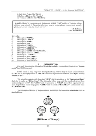 THE LAW OF LYRICS?... (A New theory on “LALITHAM”)
20
i) Right dot is Proton (like “Pitch”)
ii) Left dot is Electron (like “Melody”)
iii) Centre dot is Photon (like “Rhythm”)
“LALITHAM shall be considered as the fundamental “LYRIC TUNE” and law of Lyrics for billions
of Songs sung not only by Human but also songs sung by various planets, comets, birds, animals,
plants, stars, ocean, wind, fire, clouds, rain etc.”
- M. Arulmani,
Tamil Based Indian
Keywords:-
a) Philosophy of POEM?...
b) Philosophy of LYRIC?...
c) Philosophy of SONG?...
d) Philosophy of EPIC?...
e) Philosophy of POET?...
f) Philosophy of LYRICIST?...
g) Philosophy of ARTIST?...
h) Philosophy of SANKU INSTRUMENT?...
i) Philosophy of word LULLABY?...
j) Etymology of LULLABY?...
k) Etymology of Word LYRE?...
l) Etymology of Word LAW?...
m) Etymology of word POEM?...
I. INTRODUCTION
Case study shows that the philosophy of Music, Lyrics, Epics, considered developed during “Sangam
period” (say 10,000 years ago).
Further earlier so many songs were developed and sung with the help of ancient Greek instrument
“LYRE” and he philosophy of word “LYRICES” considered originated from the Greek word “Lyre” meaning
“Singing to lyre”.
This scientific research article focus that “AUM” shall be considered as the “Supernatural Tune”
shall also be called as “Divine Poem”. The philosophy billion songs shall be considered derived from
fundamental poem “AUM”. The “LYRIC” shall be considered as “SOUL” derived from supernatural tune
AUM. In proto Indo Europe language the “LYRIC” shall be called as “LALITHAM”. Lalitham shall mean
“LAW OF LYRICS”.
The Philosophy of Billions of Songs considered derived from the fundamental three-in-one Lyric as
described below.
 