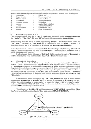 THE LAW OF LYRICS?... (A New theory on “LALITHAM”)
25
Similarly some other global poets contributed their service to the global level literature which narrated below.
1. Shakespeare - English Poet
2. Sergei Yesenin - Russian Lyrical Poet
3. Dorothi Parkar - American Poet
4. Nelly Sachs - Jewish German Poet
5. Ambroise Norman - French Poet
6. Alcman - Ancient Greek Lyric Poet
7. Alcaeus - Athenian Comic Poet
8. Lucius Afranius - Roman Comic Poet
9. Ennius - Father of Roman Poetry
f) Case study on root word “LAL”?...
Case study shows that the word “lal” or “lala” is Indo-Iranian word that is used as Surname or hortic title
like “Sradar” or “Tribe Chief”. The word “lal” is a Teutonic baby name meaning famous holiness.
Some case study shows that “lal” is of Sanskrit origin meaning “beloved”. The Other variation of word is like
“lall”, “lalle“, “Lal Salam” is a Code Word used by communists in India for “Salute”, “Greeting”. In
Malaya the root word “lal” is very common with variation like lali, lalat, lalai, lakur, lacuna, etc.
Further the root word “LAL” is used as acronym for Lake Land, Los Angel. The Philosophy of ”Lala land”
refers to a metaphorical place and also refers to mean “Marijuna”. In medical term “Laliophobia” refers to
morbid fear of speaking or stuttering.
It is hypothesized that the philosophy of “Lala land” shall be considered as origin of “Plasma state of
land” on the earth planet which shall be called as “KACHCH THEEVU” in ancient time.
g) Case study on “Raga Lalit”?...
Case study shows that ”Lalit” is amongst the older and more popular ragas of the “Hindustani
System”. It bears a close remembrance to “Raga Lalitha” of the “Carnatic system”. Lalit (also called Lalat)
is a hexotonic raga prescribed for performance in the Pre-sun rise hours. There are so many theories about
Raga Lalit about melodic contours, geometric centre of gravity in the upper tetrachord, lower tetrachord. It
was focused that the melodic contours of the raga have also changed during this century. Lalit is considered as
Pre-dawn raga and Todi is considered as Post-dawn raga. In Indian Music system there are 72 main ragas
(Melakarta ragas) that form basis. In Hindustani Music there are Seven main ragas Sa, Re, Ga, Ma, Pa, Dha,
Ni form basis.
It is hypothesized that the philosophy of raga Lalit, Lalitha, Lalitha-Gauri might be derived from the
philosophy of “LALITHAM” of KACHA THEEVU. Further the philosophy of “CARNATIC MUSIC”
might be derived from lala land of “KARI NADU”. In ancient time “KARI NADU”, “VALLUVA NADU”
shall mean “KACHCHA THEEVU” which considered exist on the Earth Planet before 3,00,000 years even
before the “SUN” emits first rays on the Earth Planet.
The philosophy of “LALITHAM” shall be considered as “SOUL” of Music emanated from “Mega
Star” of universe which forms integral part of three-in-one element SUN, EARTH, MOON.
 