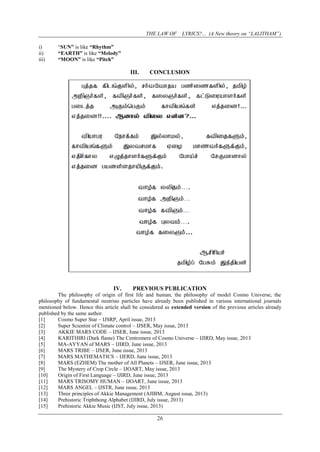 THE LAW OF LYRICS?... (A New theory on “LALITHAM”)
26
i) “SUN” is like “Rhythm”
ii) “EARTH” is like “Melody”
iii) “MOON” is like “Pitch”
III. CONCLUSION
IV. PREVIOUS PUBLICATION
The philosophy of origin of first life and human, the philosophy of model Cosmo Universe, the
philosophy of fundamental neutrino particles have already been published in various international journals
mentioned below. Hence this article shall be considered as extended version of the previous articles already
published by the same author.
[1] Cosmo Super Star – IJSRP, April issue, 2013
[2] Super Scientist of Climate control – IJSER, May issue, 2013
[3] AKKIE MARS CODE – IJSER, June issue, 2013
[4] KARITHIRI (Dark flame) The Centromere of Cosmo Universe – IJIRD, May issue, 2013
[5] MA-AYYAN of MARS – IJIRD, June issue, 2013
[6] MARS TRIBE – IJSER, June issue, 2013
[7] MARS MATHEMATICS – IJERD, June issue, 2013
[8] MARS (EZHEM) The mother of All Planets – IJSER, June issue, 2013
[9] The Mystery of Crop Circle – IJOART, May issue, 2013
[10] Origin of First Language – IJIRD, June issue, 2013
[11] MARS TRISOMY HUMAN – IJOART, June issue, 2013
[12] MARS ANGEL – IJSTR, June issue, 2013
[13] Three principles of Akkie Management (AJIBM, August issue, 2013)
[14] Prehistoric Triphthong Alphabet (IJIRD, July issue, 2013)
[15] Prehistoric Akkie Music (IJST, July issue, 2013)
 