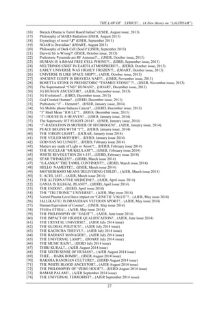 THE LAW OF LYRICS?... (A New theory on “LALITHAM”)
27
[16] Barack Obama is Tamil Based Indian? (IJSER, August issue, 2013)
[17] Philosophy of MARS Radiation (IJSER, August 2013)
[18] Etymology of word “J” (IJSER, September 2013)
[19] NOAH is Dravidian? (IJOART, August 2013)
[20] Philosophy of Dark Cell (Soul)? (IJSER, September 2013)
[21] Darwin Sir is Wrong?! (IJSER, October issue, 2013)
[22] Prehistoric Pyramids are RF Antenna?!... (IJSER, October issue, 2013)
[23] HUMAN IS A ROAM FREE CELL PHONE?!... (IJIRD, September issue, 2013)
[24] NEUTRINOS EXIST IN EARTH ATMOSPHERE?!... (IJERD, October issue, 2013)
[25] EARLY UNIVERSE WAS HIGHLY FROZEN?!... (IJOART, October issue, 2013)
[26] UNIVERSE IS LIKE SPACE SHIP?!... (AJER, October issue, 2013)
[27] ANCIENT EGYPT IS DRAVIDA NAD?!... (IJSER, November issue, 2013)
[28] ROSETTA STONE IS PREHISTORIC “THAMEE STONE” ?!... (IJSER, November issue, 2013)
[29] The Supernatural “CNO” HUMAN?... (IJOART, December issue, 2013)
[30] 3G HUMAN ANCESTOR?... (AJER, December issue, 2013)
[31] 3G Evolution?... (IJIRD, December issue, 2013)
[32] God Created Human?... (IJERD, December issue, 2013)
[33] Prehistoric “J” – Element?... (IJSER, January issue, 2014)
[34] 3G Mobile phone Induces Cancer?... (IJERD, December issue, 2013)
[35] “J” Shall Mean “JOULE”?... (IRJES, December issue, 2013)
[36] “J”- HOUSE IS A HEAVEN?... (IJIRD, January issue, 2014)
[37] The Supersonic JET FLIGHT-2014?... (IJSER, January issue, 2014)
[38] “J”-RADIATION IS MOTHER OF HYDROGEN?... (AJER, January issue, 2014)
[39] PEACE BEGINS WITH “J”?... (IJERD, January issue, 2014)
[40] THE VIRGIN LIGHT?... (IJCRAR, January issue 2014)
[41] THE VEILED MOTHER?... (IJERD, January issue 2014)
[42] GOD HAS NO LUNGS?... (IJERD, February issue 2014)
[43] Matters are made of Light or Atom?!... (IJERD, February issue 2014)
[44] THE NUCLEAR “MUKKULAM”?... (IJSER, February issue 2014)
[45] WHITE REVOLUTION 2014-15?... (IJERD, February issue 2014)
[46] STAR TWINKLES!?... (IJERD, March issue 2014)
[47] “E-LANKA” THE TAMIL CONTINENT?... (IJERD, March issue 2014)
[48] HELLO NAMESTE?... (IJSER, March issue 2014)
[49] MOTHERHOOD MEANS DELIVERING CHILD?... (AJER, March issue 2014)
[50] E–ACHI, IAS?... (AJER, March issue 2014)
[51] THE ALTERNATIVE MEDICINE?... (AJER, April issue 2014)
[52] GANJA IS ILLEGAL PLANT?... (IJERD, April issue 2014)
[53] THE ENDOS?... (IJERD, April issue 2014)
[54] THE “TRI-TRONIC” UNIVERSE?... (AJER, May issue 2014)
[55] Varied Plasma Level have impact on “GENETIC VALUE”?... (AJER, May issue 2014)
[56] JALLIKATTU IS DRAVIDIAN VETERAN SPORT?... (AJER, May issue 2014)
[57] Human Equivalent of Cosmo?... (IJSER, May issue 2014)
[58] THAI-e ETHIA!... (AJER, May issue 2014)
[59] THE PHILOSOPHY OF “DALIT”?... (AJER, June issue 2014)
[60] THE IMPACT OF HIGHER QUALIFICATION?... (AJER, June issue 2014)
[61] THE CRYSTAL UNIVERSE?... (AJER July 2014 issue)
[62] THE GLOBAL POLITICS?... (AJER July 2014 issue)
[63] THE KACHCHA THEEVU?... (AJER July 2014 issue)
[64] THE RADIANT MANAGER?... (AJER July 2014 issue)
[65] THE UNIVERSAL LAMP?... (IJOART July 2014 issue)
[66] THE MUSIC RAIN?... (IJERD July 2014 issue)
[67] THIRI KURAL?... (AJER August 2014 issue)
[68] THE SIXTH SENSE OF HUMAN?... (AJER August 2014 issue)
[69] THEE… DARK BOMB?... (IJSER August 2014 issue)
[70] RAKSHA BANDHAN CULTURE?... (IJERD August 2014 issue)
[71] THE WHITE BLOOD ANCESTOR?... (AJER August 2014 issue)
[72] THE PHILOSOPHY OF “ZERO HOUR”?... (IJERD August 2014 issue)
[73] RAMAR PALAM?... (AJER September 2014 issue)
[74] THE UNIVERSAL TERRORIST?... (AJER September 2014 issue)
 